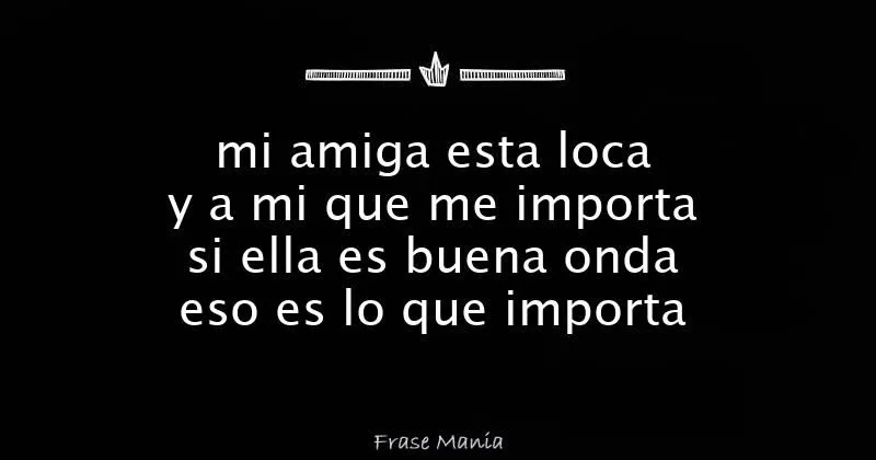 mi amiga esta loca y a mi que me importa si ella es buena onda eso ...