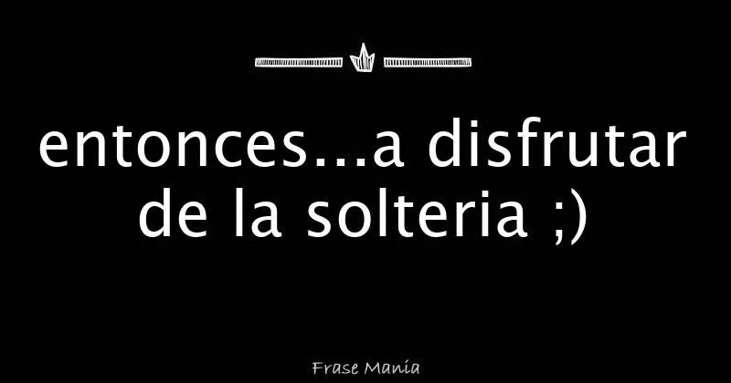 entonces...a disfrutar de la solteria ;)