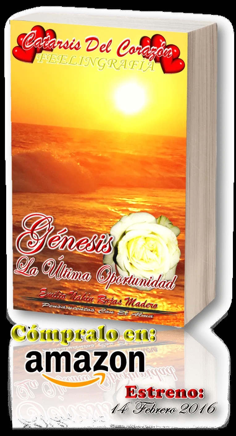 YA ESTÁ EN PREVENTA
Cómpralo Aquí
CATARSIS DEL CORAZÓN / GÉNESIS: LA ÚLTIMA OPORTUNIDAD
AMAZON MÉXICO
http://www.amazon.com.mx/gp/product/B01AASMW0C?*Version*=1&*entries*=0
Ésta Primera Entrega; Se Encuentra Constituida Por 57 Pensamientos, 6 Ca YA ESTÁ EN PREVENTA
Cómpralo Aquí
CATARSIS DEL CORAZÓN / GÉNESIS: LA ÚLTIMA OPORTUNIDAD
AMAZON MÉXICO
http://www.amazon.com.mx/gp/product/B01AASMW0C?*Version*=1&*entries*=0
Ésta Primera Entrega; Se Encuentra Constituida Por 57 Pensamientos, 6 Ca