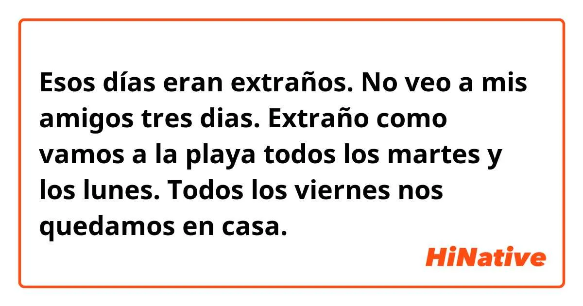 Esos días eran extraños. No veo a mis amigos tres dias. Extraño como vamos a la playa todos los martes y los lunes. Todos los viernes nos quedamos en casa. | HiNative Esos días eran extraños. No veo a mis amigos tres dias. Extraño como vamos a la playa todos los martes y los lunes. Todos los viernes nos quedamos en casa. | HiNative