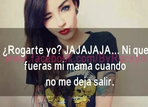 Rogarte yo? Ni que fueras mi mama cuando no me deja salir ... Rogarte yo? Ni que fueras mi mama cuando no me deja salir ...